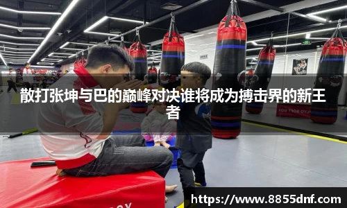散打张坤与巴的巅峰对决谁将成为搏击界的新王者