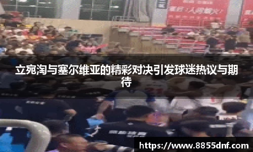 立宛淘与塞尔维亚的精彩对决引发球迷热议与期待